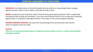 ABRASION is the deterioration of concrete brought about by vehicles or snow-plough blades scraping
against concrete surfaces, such as, decks, curbs, barrier walls or piers.
WEAR is usually the result of dynamic and/or frictional forces generated by vehicular traffic, coupled with
the abrasive influx of sand, dirt and debris. It can also result from the friction of ice or water-borne particles
against partly or completely submerged members. The surface of the concrete appears polished.
SLIPPERY CONCRETE SURFACES may result from the polishing of the concrete deck surface by the
action of repetitive vehicular traffic.
Severity
There are no severity descriptions given for slippery concrete surfaces as this is a serious and potentially
hazardous situation.
CONDITION ASSESSMENT OF STRUCTURES
www.superarc.net 27
 