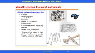 Visual Inspection Tools and Instruments
• Simple tools and Instruments like:
–
–
–
–
Camera
Magnifying glass
Binocular
Gauge for crack width
measurement
Chisel and hammer are usually
needed.
Pocket knife, screwdriver
Occasionally, a ladder or light
platform/scaffold tower can be
used for access to advantage.
–
–
–
CONDITION ASSESSMENT OF STRUCTURES
37
www.superarc.net
 
