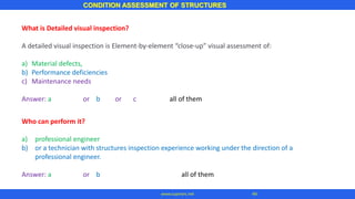 CONDITION ASSESSMENT OF STRUCTURES
44
www.superarc.net
What is Detailed visual inspection?
A detailed visual inspection is Element-by-element “close-up” visual assessment of:
a) Material defects,
b) Performance deficiencies
c) Maintenance needs
Answer: a or b or c all of them
Who can perform it?
a) professional engineer
b) or a technician with structures inspection experience working under the direction of a
professional engineer.
Answer: a or b all of them
 