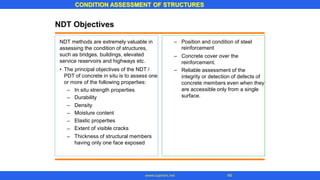 CONDITION ASSESSMENT OF STRUCTURES
48
www.superarc.net
NDT Objectives
NDT methods are extremely valuable in
assessing the condition of structures,
such as bridges, buildings, elevated
service reservoirs and highways etc.
– Position and condition of steel
reinforcement
Concrete cover over the
reinforcement.
Reliable assessment of the
integrity or detection of defects of
concrete members even when they
are accessible only from a single
surface.
–
• The principal objectives of the NDT /
PDT of concrete in situ is to assess one
or more of the following properties:
–
–
–
–
–
–
–
–
In situ strength properties
Durability
Density
Moisture content
Elastic properties
Extent of visible cracks
Thickness of structural members
having only one face exposed
 