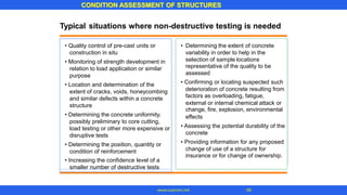 Typical situations where non-destructive testing is needed
representative of the quality to be
deterioration of concrete resulting from
external or internal chemical attack or
effects
concrete
change of use of a structure for
• Quality control of pre-cast units or
construction in situ
• Monitoring of strength development in
relation to load application or similar
purpose
• Location and determination of the
extent of cracks, voids, honeycombing
and similar defects within a concrete
structure
• Determining the concrete uniformity,
possibly preliminary to core cutting,
load testing or other more expensive or
disruptive tests
• Determining the position, quantity or
condition of reinforcement
• Increasing the confidence level of a
• Determining the extent of concrete
variability in order to help in the
selection of sample locations
assessed
• Confirming or locating suspected such
factors as overloading, fatigue,
change, fire, explosion, environmental
• Assessing the potential durability of the
• Providing information for any proposed
insurance or for change of ownership.
smaller number of destructive tests
CONDITION ASSESSMENT OF STRUCTURES
50
www.superarc.net
 