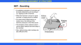 NDT - Sounding
• A qualitative evaluation of concrete can
be easily obtained by just sounding it
(i.e. tapping it) with a hammer.
When the hammer is struck on good
concrete, a ringing sound is created.
On areas where delaminations or
cracks occur, the striking of the
hammer produces a drum-like sound.
The limitation of this method is that it
cannot detect defects that exist deep in
the member.
Also, defects lying under overlays are
also difficult to find.
•
•
•
•
CONDITION ASSESSMENT OF STRUCTURES
53
www.superarc.net
 