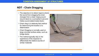 CONDITION ASSESSMENT OF STRUCTURES
54
www.superarc.net
NDT - Chain Dragging
• The objective is to detect regions where
the sound from dragging the chain
changes from a clear ringing sound
(sound deck) to a somewhat mute and
hollow sound (delaminated deck).
Chain drag is a relatively fast method
for determining the location of a
delamination
Chain Dragging is normally used on
large concrete surface areas, such as
bridge decks
The method typically rely on the
experience of the inspector to
differentiate the relative sounds of
similar materials
•
•
•
 