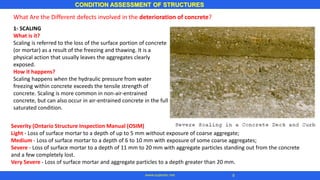 CONDITION ASSESSMENT OF STRUCTURES
8
www.superarc.net
What Are the Different defects involved in the deterioration of concrete?
1- SCALING
What is it?
Scaling is referred to the loss of the surface portion of concrete
(or mortar) as a result of the freezing and thawing. It is a
physical action that usually leaves the aggregates clearly
exposed.
How it happens?
Scaling happens when the hydraulic pressure from water
freezing within concrete exceeds the tensile strength of
concrete. Scaling is more common in non-air-entrained
concrete, but can also occur in air-entrained concrete in the fully
saturated condition.
Severity (Ontario Structure Inspection Manual (OSIM)
Light - Loss of surface mortar to a depth of up to 5 mm without exposure of coarse aggregate;
Medium - Loss of surface mortar to a depth of 6 to 10 mm with exposure of some coarse aggregates;
Severe - Loss of surface mortar to a depth of 11 mm to 20 mm with aggregate particles standing out from the concrete
and a few completely lost.
Very Severe - Loss of surface mortar and aggregate particles to a depth greater than 20 mm.
 
