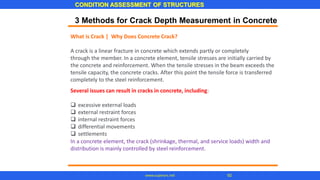 CONDITION ASSESSMENT OF STRUCTURES
92
www.superarc.net
3 Methods for Crack Depth Measurement in Concrete
What is Crack | Why Does Concrete Crack?
A crack is a linear fracture in concrete which extends partly or completely
through the member. In a concrete element, tensile stresses are initially carried by
the concrete and reinforcement. When the tensile stresses in the beam exceeds the
tensile capacity, the concrete cracks. After this point the tensile force is transferred
completely to the steel reinforcement.
Several issues can result in cracks in concrete, including:
❑ excessive external loads
❑ external restraint forces
❑ internal restraint forces
❑ differential movements
❑ settlements
In a concrete element, the crack (shrinkage, thermal, and service loads) width and
distribution is mainly controlled by steel reinforcement.
 