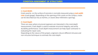 CONDITION ASSESSMENT OF STRUCTURES
95
www.superarc.net
1. Crack Width
Crack severity on the surface of concrete is normally measured using a crack width
ruler (crack gauge). Depending on the opening of the cracks on the surface, cracks
can be described (as tiny as hairline, or severe (few millimeters opening).
2. Crack Depth
There are cases where structural engineers are interested in the crack depth
measurement. Crack depth is used to evaluate structural integrity, and verify
durability performance. Crack depth measurement can help repair contractor in
evaluating the repair costs.
Depending on the nature of the project, engineers rely on different intrusive and
non-intrusive techniques to estimate the crack depth.
 