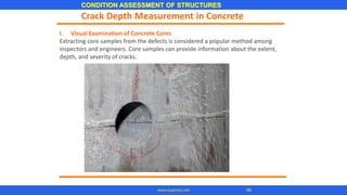 CONDITION ASSESSMENT OF STRUCTURES
96
www.superarc.net
I. Visual Examination of Concrete Cores
Extracting core samples from the defects is considered a popular method among
inspectors and engineers. Core samples can provide information about the extent,
depth, and severity of cracks.
Crack Depth Measurement in Concrete
 