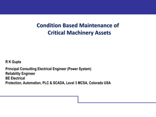Condition Based Maintenance of
Critical Machinery Assets
R K Gupta
Principal Consulting Electrical Engineer (Power System)
Reliability Engineer
BE Electrical
Protection, Automation, PLC & SCADA, Level 3 MCSA, Colorado USA
 