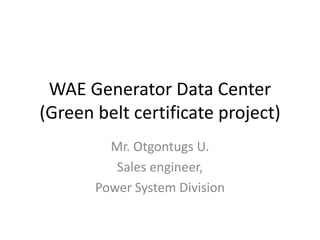WAE Generator Data Center
(Green belt certificate project)
Mr. Otgontugs U.
Sales engineer,
Power System Division
 