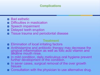  Bad esthetic
 Difficulties in mastication
 Speech impairment
 Delayed teeth eruption
 Tissue trauma and periodontal disease
Treatment
 Elimination of local irritating factors
 Antihistamine and antibiotic therapy may decrease the
gingival inflammation as well as folic acid vitamin and
alkaline mouth rinse.
 In mild condition, daily meticulous oral hygiene prevent
further development of the condition.
 In sever cases, surgical removal of the over growth
tissues
 Consultation with the physician to use alternative drug.
Complications
 