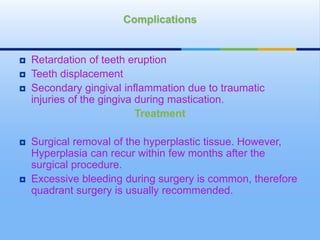  Retardation of teeth eruption
 Teeth displacement
 Secondary gingival inflammation due to traumatic
injuries of the gingiva during mastication.
Treatment
 Surgical removal of the hyperplastic tissue. However,
Hyperplasia can recur within few months after the
surgical procedure.
 Excessive bleeding during surgery is common, therefore
quadrant surgery is usually recommended.
Complications
 