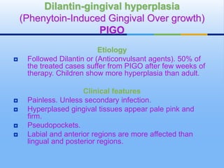 Etiology
 Followed Dilantin or (Anticonvulsant agents). 50% of
the treated cases suffer from PIGO after few weeks of
therapy. Children show more hyperplasia than adult.
Clinical features
 Painless. Unless secondary infection.
 Hyperplased gingival tissues appear pale pink and
firm.
 Pseudopockets.
 Labial and anterior regions are more affected than
lingual and posterior regions.
Dilantin-gingival hyperplasia
(Phenytoin-Induced Gingival Over growth)
PIGO
 
