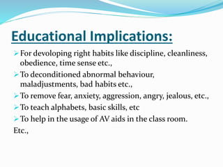Educational Implications:
For devoloping right habits like discipline, cleanliness,
obedience, time sense etc.,
To deconditioned abnormal behaviour,
maladjustments, bad habits etc.,
To remove fear, anxiety, aggression, angry, jealous, etc.,
To teach alphabets, basic skills, etc
To help in the usage of AV aids in the class room.
Etc.,
 