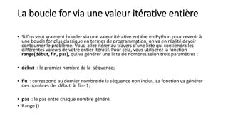 La boucle for via une valeur itérative entière
• Si l’on veut vraiment boucler via une valeur itérative entière en Python pour revenir à
une boucle for plus classique en termes de programmation, on va en réalité devoir
contourner le problème. Vous allez itérer au travers d’une liste qui contiendra les
différentes valeurs de votre entier itératif. Pour cela, vous utiliserez la fonction
range(début, fin, pas), qui va générer une liste de nombres selon trois paramètres :
• début : le premier nombre de la séquence;
• fin : correspond au dernier nombre de la séquence non inclus. La fonction va générer
des nombres de début à fin- 1;
• pas : le pas entre chaque nombre généré.
• Range ()
 