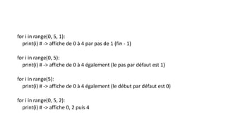 for i in range(0, 5, 1):
print(i) # -> affiche de 0 à 4 par pas de 1 (fin - 1)
for i in range(0, 5):
print(i) # -> affiche de 0 à 4 également (le pas par défaut est 1)
for i in range(5):
print(i) # -> affiche de 0 à 4 également (le début par défaut est 0)
for i in range(0, 5, 2):
print(i) # -> affiche 0, 2 puis 4
 
