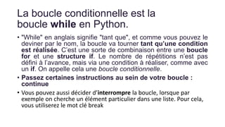 La boucle conditionnelle est la
boucle while en Python.
• "While" en anglais signifie "tant que", et comme vous pouvez le
deviner par le nom, la boucle va tourner tant qu’une condition
est réalisée. C’est une sorte de combinaison entre une boucle
for et une structure if. Le nombre de répétitions n’est pas
défini à l’avance, mais via une condition à réaliser, comme avec
un if. On appelle cela une boucle conditionnelle.
• Passez certaines instructions au sein de votre boucle :
continue
• Vous pouvez aussi décider d’interrompre la boucle, lorsque par
exemple on cherche un élément particulier dans une liste. Pour cela,
vous utiliserez le mot clé break
 