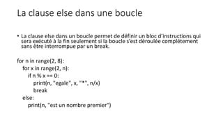La clause else dans une boucle
• La clause else dans un boucle permet de définir un bloc d’instructions qui
sera exécuté à la fin seulement si la boucle s’est déroulée complétement
sans être interrompue par un break.
for n in range(2, 8):
for x in range(2, n):
if n % x == 0:
print(n, "egale", x, "*", n/x)
break
else:
print(n, "est un nombre premier")
 