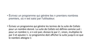 • Écrivez un programme qui génère les n premiers nombres
premiers, où n est saisi par l'utilisateur.
• Écrivez un programme qui génère les termes de la suite de Collatz
pour un nombre donné. La suite de Collatz est définie comme suit :
pour un nombre n, si n est pair, divisez-le par 2 ; sinon, multipliez-le
par 3 et ajoutez 1. Le programme doit afficher la suite jusqu'à ce que
le nombre atteigne 1
 