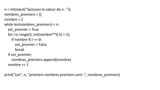 n = int(input("Saisissez la valeur de n : "))
nombres_premiers = []
nombre = 2
while len(nombres_premiers) < n:
est_premier = True
for i in range(2, int(nombre**0.5) + 1):
if nombre % i == 0:
est_premier = False
break
if est_premier:
nombres_premiers.append(nombre)
nombre += 1
print("Les", n, "premiers nombres premiers sont :", nombres_premiers)
 