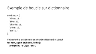 Exemple de boucle sur dictionnaire
etudiants = {
'Alice': 18,
'Bob': 20,
'Charlie': 16,
'Dave': 19,
'Eve': 17
}
# Parcourir le dictionnaire et afficher chaque clé et valeur
for nom, age in etudiants.items():
print(nom, "a", age, "ans")
 