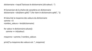 dictionnaire = input("Saisissez le dictionnaire (clé:valeur) : ")
# Conversion de la chaîne de caractères en dictionnaire
dictionnaire = dict(item.split(":") for item in dictionnaire.split(", "))
# Calcul de la moyenne des valeurs du dictionnaire
somme = 0
nombre_valeurs = len(dictionnaire)
for valeur in dictionnaire.values():
somme += int(valeur)
moyenne = somme / nombre_valeurs
print("La moyenne des valeurs est :", moyenne)
 
