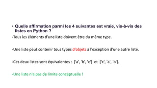 • Quelle affirmation parmi les 4 suivantes est vraie, vis-à-vis des
listes en Python ?
-Tous les éléments d'une liste doivent être du même type.
-Une liste peut contenir tous types d'objets à l'exception d'une autre liste.
-Ces deux listes sont équivalentes : ['a', 'b', 'c'] et ['c', 'a', 'b'].
-Une liste n'a pas de limite conceptuelle !
 