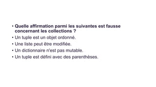 • Quelle affirmation parmi les suivantes est fausse
concernant les collections ?
• Un tuple est un objet ordonné.
• Une liste peut être modifiée.
• Un dictionnaire n'est pas mutable.
• Un tuple est défini avec des parenthèses.
 