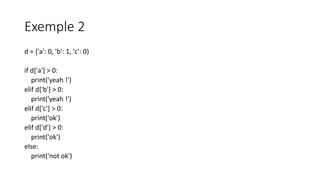 Exemple 2
d = {'a': 0, 'b': 1, 'c': 0}
if d['a'] > 0:
print('yeah !')
elif d['b'] > 0:
print('yeah !')
elif d['c'] > 0:
print('ok')
elif d['d'] > 0:
print('ok')
else:
print('not ok')
 