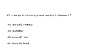 Comment peut-on interrompre une boucle prématurément ?
-Via le mot clé continue
-Via l'opérateur :
-Via le mot clé stop
-Via le mot clé break
 