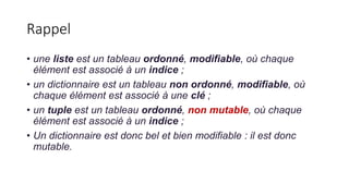 Rappel
• une liste est un tableau ordonné, modifiable, où chaque
élément est associé à un indice ;
• un dictionnaire est un tableau non ordonné, modifiable, où
chaque élément est associé à une clé ;
• un tuple est un tableau ordonné, non mutable, où chaque
élément est associé à un indice ;
• Un dictionnaire est donc bel et bien modifiable : il est donc
mutable.
 