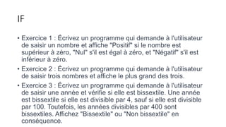 IF
• Exercice 1 : Écrivez un programme qui demande à l'utilisateur
de saisir un nombre et affiche "Positif" si le nombre est
supérieur à zéro, "Nul" s'il est égal à zéro, et "Négatif" s'il est
inférieur à zéro.
• Exercice 2 : Écrivez un programme qui demande à l'utilisateur
de saisir trois nombres et affiche le plus grand des trois.
• Exercice 3 : Écrivez un programme qui demande à l'utilisateur
de saisir une année et vérifie si elle est bissextile. Une année
est bissextile si elle est divisible par 4, sauf si elle est divisible
par 100. Toutefois, les années divisibles par 400 sont
bissextiles. Affichez "Bissextile" ou "Non bissextile" en
conséquence.
 