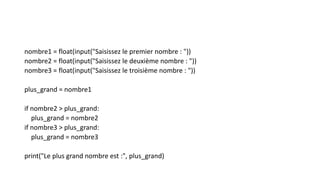 nombre1 = float(input("Saisissez le premier nombre : "))
nombre2 = float(input("Saisissez le deuxième nombre : "))
nombre3 = float(input("Saisissez le troisième nombre : "))
plus_grand = nombre1
if nombre2 > plus_grand:
plus_grand = nombre2
if nombre3 > plus_grand:
plus_grand = nombre3
print("Le plus grand nombre est :", plus_grand)
 