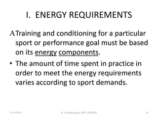 I. ENERGY REQUIREMENTS
Training and conditioning for a particular
sport or performance goal must be based
on its energy components.
• The amount of time spent in practice in
order to meet the energy requirements
varies according to sport demands.
11/14/2019 K. Soundararajan, MPT, SRIHER 10
 