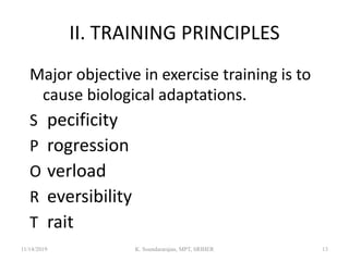 II. TRAINING PRINCIPLES
Major objective in exercise training is to
cause biological adaptations.
S pecificity
P rogression
O verload
R eversibility
T rait
11/14/2019 K. Soundararajan, MPT, SRIHER 13
 