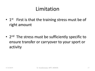 Limitation
• 1st First is that the training stress must be of
right amount
• 2nd The stress must be sufficiently specific to
ensure transfer or carryover to your sport or
activity
11/14/2019 K. Soundararajan, MPT, SRIHER 17
 