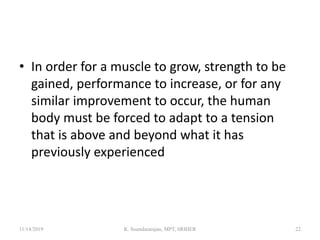• In order for a muscle to grow, strength to be
gained, performance to increase, or for any
similar improvement to occur, the human
body must be forced to adapt to a tension
that is above and beyond what it has
previously experienced
11/14/2019 K. Soundararajan, MPT, SRIHER 22
 