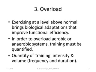 3. Overload
• Exercising at a level above normal
brings biological adaptations that
improve functional efficiency.
• In order to overload aerobic or
anaerobic systems, training must be
quantified.
• Quantity of Training: intensity &
volume (frequency and duration).
11/14/2019 K. Soundararajan, MPT, SRIHER 24
 