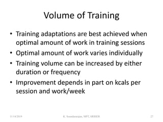 Volume of Training
• Training adaptations are best achieved when
optimal amount of work in training sessions
• Optimal amount of work varies individually
• Training volume can be increased by either
duration or frequency
• Improvement depends in part on kcals per
session and work/week
11/14/2019 K. Soundararajan, MPT, SRIHER 27
 