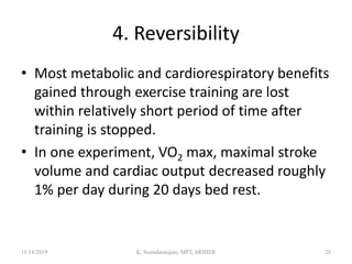 4. Reversibility
• Most metabolic and cardiorespiratory benefits
gained through exercise training are lost
within relatively short period of time after
training is stopped.
• In one experiment, VO2 max, maximal stroke
volume and cardiac output decreased roughly
1% per day during 20 days bed rest.
11/14/2019 K. Soundararajan, MPT, SRIHER 28
 