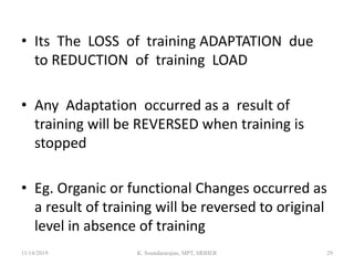 • Its The LOSS of training ADAPTATION due
to REDUCTION of training LOAD
• Any Adaptation occurred as a result of
training will be REVERSED when training is
stopped
• Eg. Organic or functional Changes occurred as
a result of training will be reversed to original
level in absence of training
11/14/2019 K. Soundararajan, MPT, SRIHER 29
 