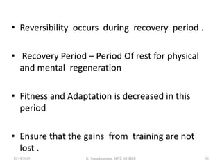 • Reversibility occurs during recovery period .
• Recovery Period – Period Of rest for physical
and mental regeneration
• Fitness and Adaptation is decreased in this
period
• Ensure that the gains from training are not
lost .
11/14/2019 K. Soundararajan, MPT, SRIHER 30
 