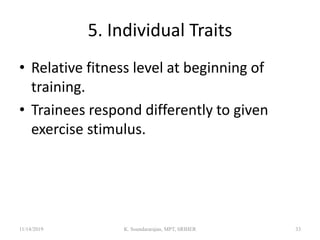 5. Individual Traits
• Relative fitness level at beginning of
training.
• Trainees respond differently to given
exercise stimulus.
11/14/2019 K. Soundararajan, MPT, SRIHER 33
 