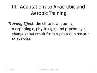III. Adaptations to Anaerobic and
Aerobic Training
Training Effect: the chronic anatomic,
morphologic, physiologic, and psychologic
changes that result from repeated exposure
to exercise.
11/14/2019 K. Soundararajan, MPT, SRIHER 34
 