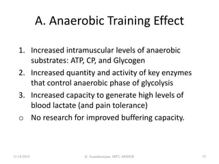 A. Anaerobic Training Effect
1. Increased intramuscular levels of anaerobic
substrates: ATP, CP, and Glycogen
2. Increased quantity and activity of key enzymes
that control anaerobic phase of glycolysis
3. Increased capacity to generate high levels of
blood lactate (and pain tolerance)
o No research for improved buffering capacity.
11/14/2019 K. Soundararajan, MPT, SRIHER 35
 