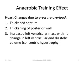 Anaerobic Training Effect
Heart Changes due to pressure overload.
1. Thickened septum
2. Thickening of posterior wall
3. Increased left ventricular mass with no
change in left ventricular end diastolic
volume (concentric hypertrophy)
11/14/2019 K. Soundararajan, MPT, SRIHER 37
 