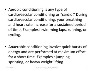 • Aerobic conditioning is any type of
cardiovascular conditioning or “cardio.” During
cardiovascular conditioning, your breathing
and heart rate increase for a sustained period
of time. Examples: swimming laps, running, or
cycling.
• Anaerobic conditioning involve quick bursts of
energy and are performed at maximum effort
for a short time. Examples : jumping,
sprinting, or heavy weight lifting.
11/14/2019 K. Soundararajan, MPT, SRIHER 4
 