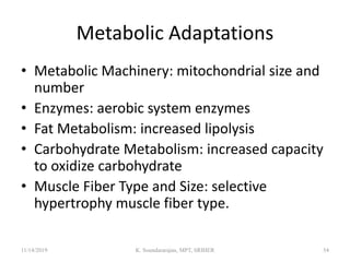 Metabolic Adaptations
• Metabolic Machinery: mitochondrial size and
number
• Enzymes: aerobic system enzymes
• Fat Metabolism: increased lipolysis
• Carbohydrate Metabolism: increased capacity
to oxidize carbohydrate
• Muscle Fiber Type and Size: selective
hypertrophy muscle fiber type.
11/14/2019 K. Soundararajan, MPT, SRIHER 54
 