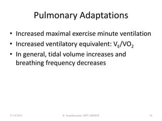 Pulmonary Adaptations
• Increased maximal exercise minute ventilation
• Increased ventilatory equivalent: VE/VO2
• In general, tidal volume increases and
breathing frequency decreases
11/14/2019 K. Soundararajan, MPT, SRIHER 56
 