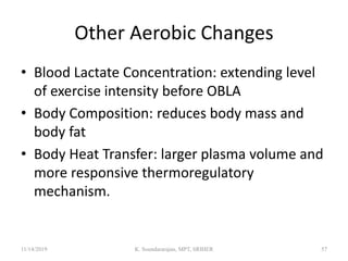 Other Aerobic Changes
• Blood Lactate Concentration: extending level
of exercise intensity before OBLA
• Body Composition: reduces body mass and
body fat
• Body Heat Transfer: larger plasma volume and
more responsive thermoregulatory
mechanism.
11/14/2019 K. Soundararajan, MPT, SRIHER 57
 