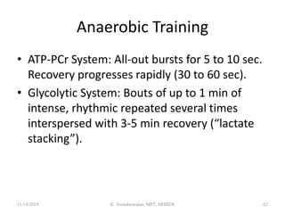 Anaerobic Training
• ATP-PCr System: All-out bursts for 5 to 10 sec.
Recovery progresses rapidly (30 to 60 sec).
• Glycolytic System: Bouts of up to 1 min of
intense, rhythmic repeated several times
interspersed with 3-5 min recovery (“lactate
stacking”).
11/14/2019 K. Soundararajan, MPT, SRIHER 62
 